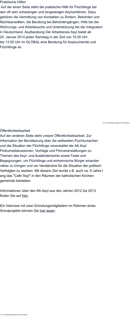 Praktische Hilfen  Auf der einen Seite steht die praktische Hilfe für Flüchtlinge bei  den oft sehr schwierigen und langwierigen Asylverfahren. Dazu  gehören die Vermittlung von Kontakten zu Ämtern, Behörden und  Rechtsanwälten; die Beratung bei Behördengängen; Hilfe bei der  Wohnungs- und Arbeitssuche und Unterstützung bei der Integration  in Deutschland. Asylberatung Der Arbeitskreis Asyl bietet ab  25. Januar 2014 jeden Samstag in der Zeit von 10.00 Uhr  bis 13.00 Uhr im GLOBAL eine Beratung für Asylsuchende und  Flüchtlinge an.                   Foto: Flüchtlingsrat Baden-Württemberg  Öffentlichkeitsarbeit  Auf der anderen Seite steht unsere Öffentlichkeitsarbeit. Zur  Information der Bevölkerung über die weltweiten Fluchtursachen  und die Situation der Flüchtlinge veranstaltet der AK Asyl  Podiumsdiskussionen, Vorträge und Filmveranstaltungen zu  Themen des Asyl- und Ausländerrechts sowie Feste und  Begegnungen, um Flüchtlinge und einheimische Bürger einander  näher zu bringen und um Verständnis für die Situation der politisch  Verfolgten zu wecken. Mit diesem Ziel wurde z.B. auch ca. 8 Jahre l ang das "Cafe´Asyl" in den Räumen der katholischen Kirchen- gemeinde betrieben.  Informationen über den AK-Asyl aus den Jahren 2012 bis 2013  finden Sie auf hier.  Ein Interview mit zwei Gründungsmitgliedern im Rahmen eines  Schulprojekts können Sie hier lesen:                                                       Foto: Flüchtlingsrat Baden-Württemberg