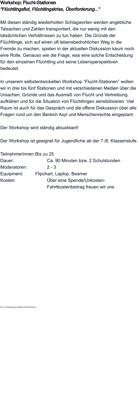 Workshop: Flucht-Stationen “Flüchtlingsflut, Flüchtlingskrise, Überforderung...”   Mit diesen ständig wiederholten Schlagworten werden angebliche Tatsachen und Zahlen transportiert, die nur wenig mit den tatsächlichen Verhältnissen zu tun haben. Die Gründe der Flüchtlinge, sich auf einen oft lebensbedrohlichen Weg in die Fremde zu machen, spielen in der aktuellen Diskussion kaum noch eine Rolle. Genauso wie die Frage, was eine solche Entscheidung für den einzelnen Flüchtling und seine Lebensperspektiven  bedeutet.   In unserem selbstentwickelten Workshop “Flucht-Stationen” wollen wir in drei bis fünf Stationen und mit verschiedenen Medien über die Ursachen, Gründe und das Ausmaß von Flucht und Vertreibung aufklären und für die Situation von Flüchtlingen sensibilisieren. Viel Raum ist auch für das Gespräch und die offene Diskussion über alle Fragen rund um den Bereich Asyl und Menschenrechte eingeplant.  Der Workshop wird ständig aktualisiert!  Der Workshop ist geeignet für Jugendliche ab der 7./8. Klassenstufe.  TeilnehmerInnen:	Bis zu 25 Dauer:			Ca. 90 Minuten bzw. 2 Schulstunden Moderatoren: 		2 - 3 Equipment:		Flipchart, Laptop, Beamer Kosten:			Über eine Spende/Unkosten-   Fahrtkostenbeitrag freuen wir uns                   Foto: Flüchtlingsrat Baden-Württemberg